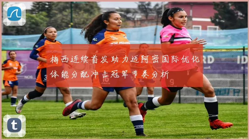 梅西连续首发助力迈阿密国际优化体能分配冲击冠军节奏分析