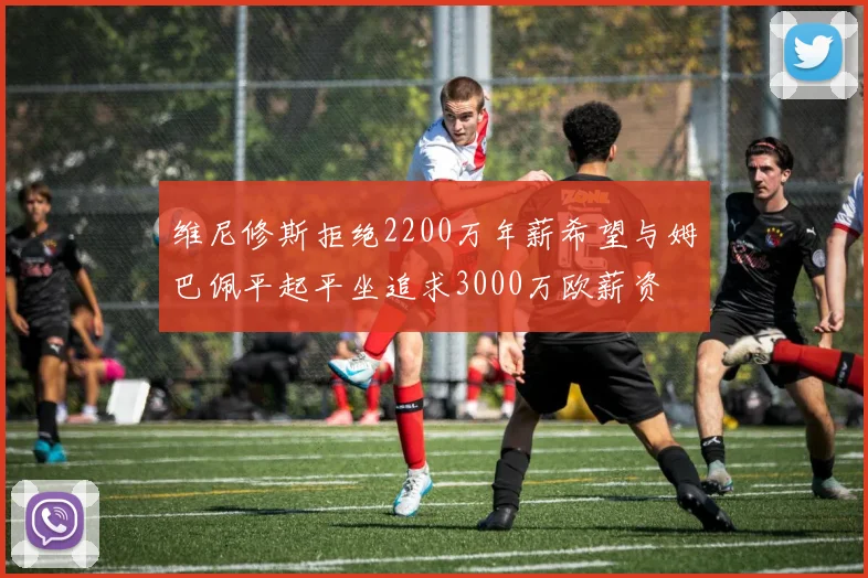 维尼修斯拒绝2200万年薪希望与姆巴佩平起平坐追求3000万欧薪资