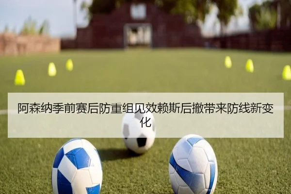 阿森纳季前赛后防重组见效赖斯后撤带来防线新变化