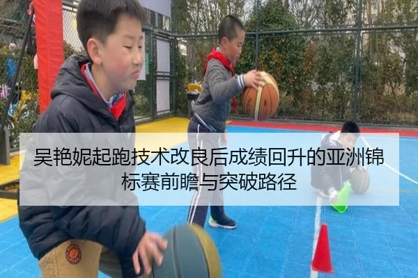 吴艳妮起跑技术改良后成绩回升的亚洲锦标赛前瞻与突破路径（LEYU.COMapp）