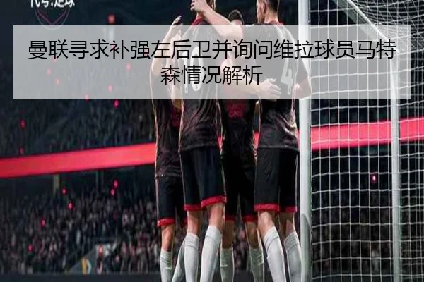 曼联寻求补强左后卫并询问维拉球员马特森情况解析（LEYU.COMapp）