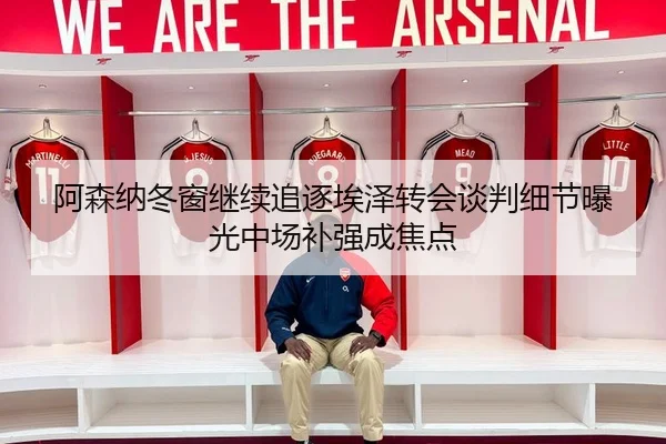 阿森纳冬窗继续追逐埃泽转会谈判细节曝光中场补强成焦点（LEYU.COMapp）