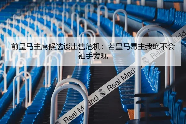 前皇马主席候选谈出售危机：若皇马易主我绝不会袖手旁观（LEYU.COMapp）